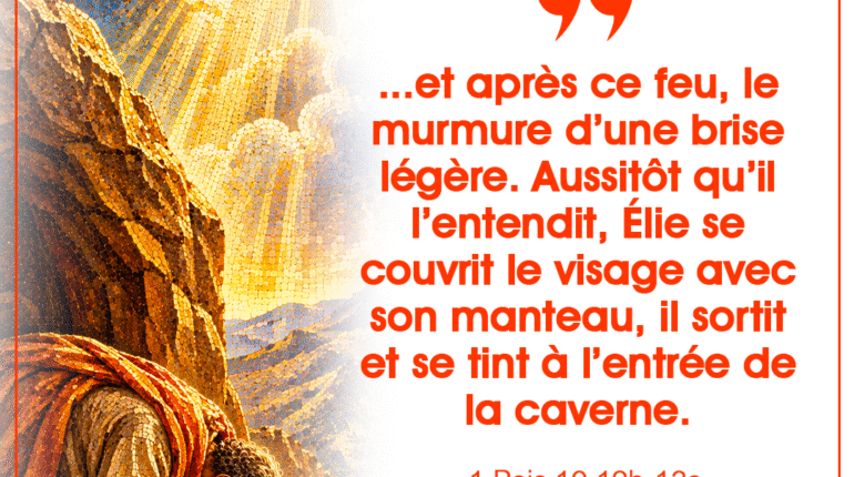 « …et après ce feu, le murmure d&rsquo;une brise légère. Aussitôt qu&rsquo;il l&rsquo;entendit, Élie se couvrit le visage avec son manteau, il sortit et se tint à l&rsquo;entrée de la caverne. » 1 Rois 19, 12b-13a